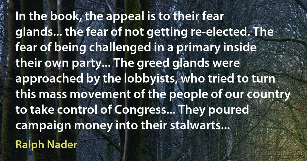 In the book, the appeal is to their fear glands... the fear of not getting re-elected. The fear of being challenged in a primary inside their own party... The greed glands were approached by the lobbyists, who tried to turn this mass movement of the people of our country to take control of Congress... They poured campaign money into their stalwarts... (Ralph Nader)