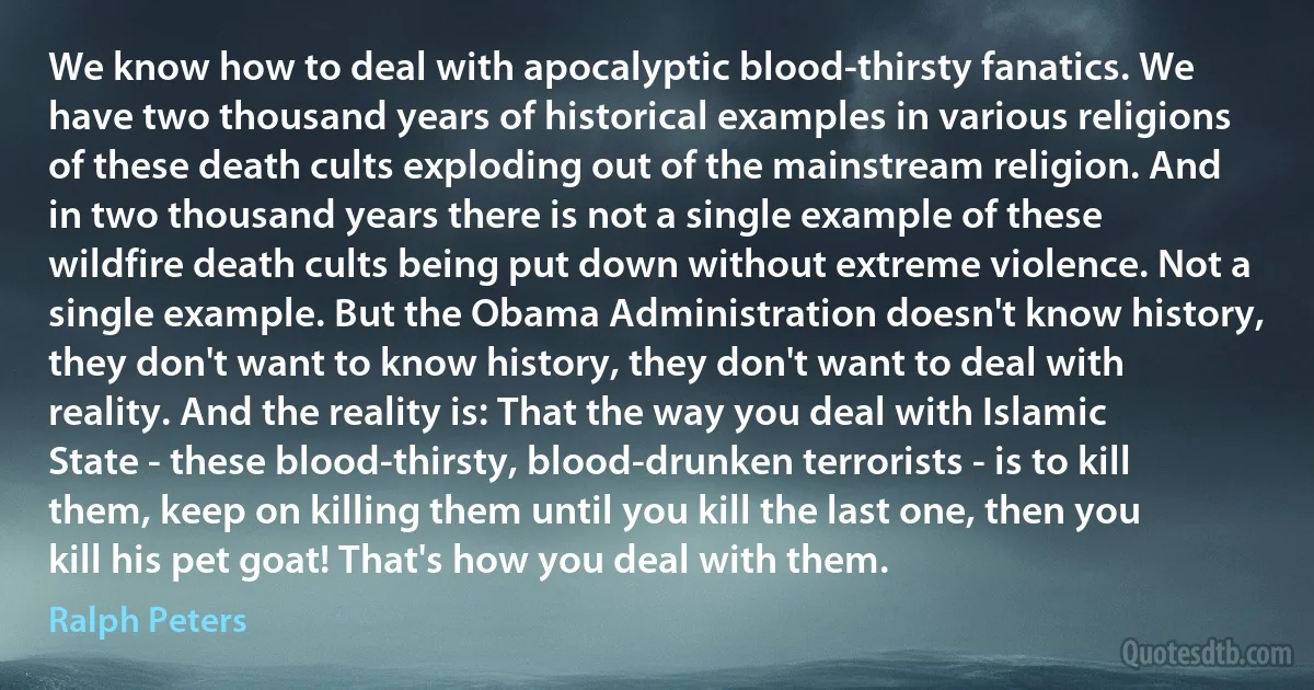 We know how to deal with apocalyptic blood-thirsty fanatics. We have two thousand years of historical examples in various religions of these death cults exploding out of the mainstream religion. And in two thousand years there is not a single example of these wildfire death cults being put down without extreme violence. Not a single example. But the Obama Administration doesn't know history, they don't want to know history, they don't want to deal with reality. And the reality is: That the way you deal with Islamic State - these blood-thirsty, blood-drunken terrorists - is to kill them, keep on killing them until you kill the last one, then you kill his pet goat! That's how you deal with them. (Ralph Peters)