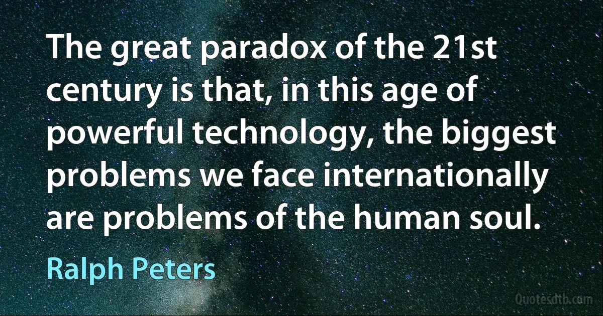 The great paradox of the 21st century is that, in this age of powerful technology, the biggest problems we face internationally are problems of the human soul. (Ralph Peters)