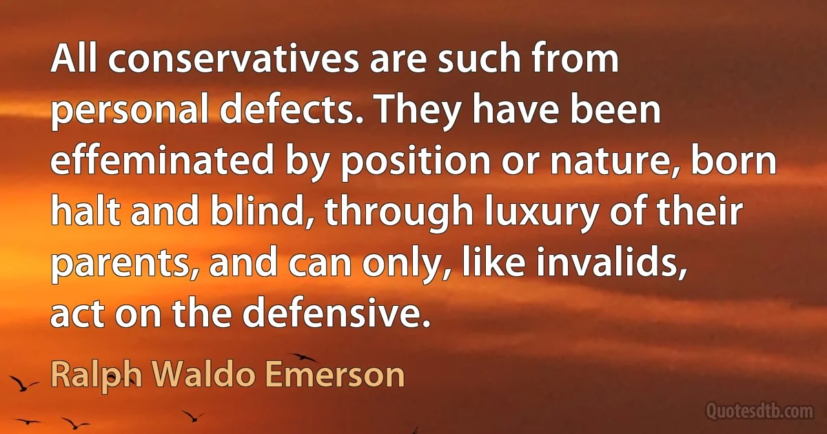 All conservatives are such from personal defects. They have been effeminated by position or nature, born halt and blind, through luxury of their parents, and can only, like invalids, act on the defensive. (Ralph Waldo Emerson)