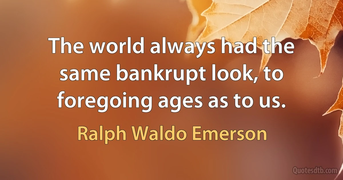 The world always had the same bankrupt look, to foregoing ages as to us. (Ralph Waldo Emerson)