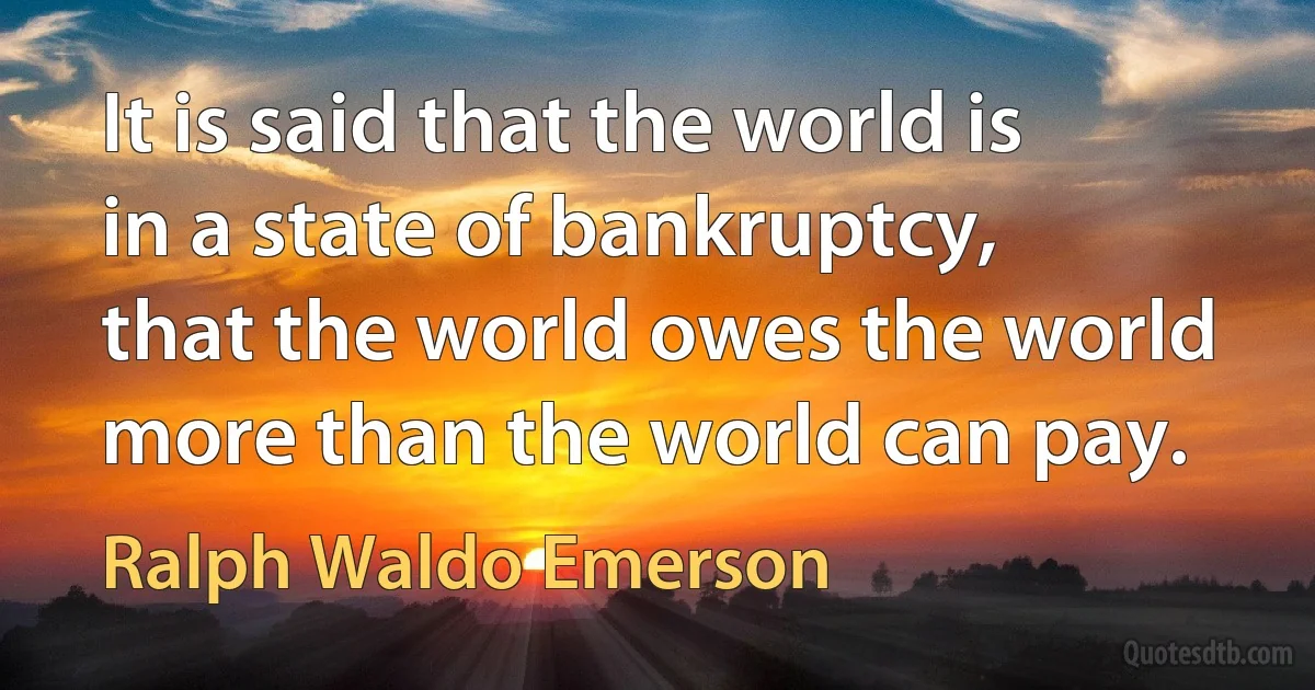 It is said that the world is in a state of bankruptcy, that the world owes the world more than the world can pay. (Ralph Waldo Emerson)