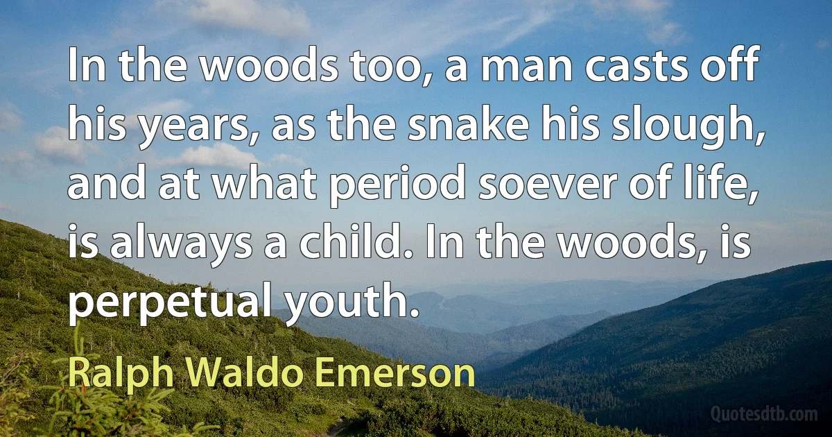 In the woods too, a man casts off his years, as the snake his slough, and at what period soever of life, is always a child. In the woods, is perpetual youth. (Ralph Waldo Emerson)