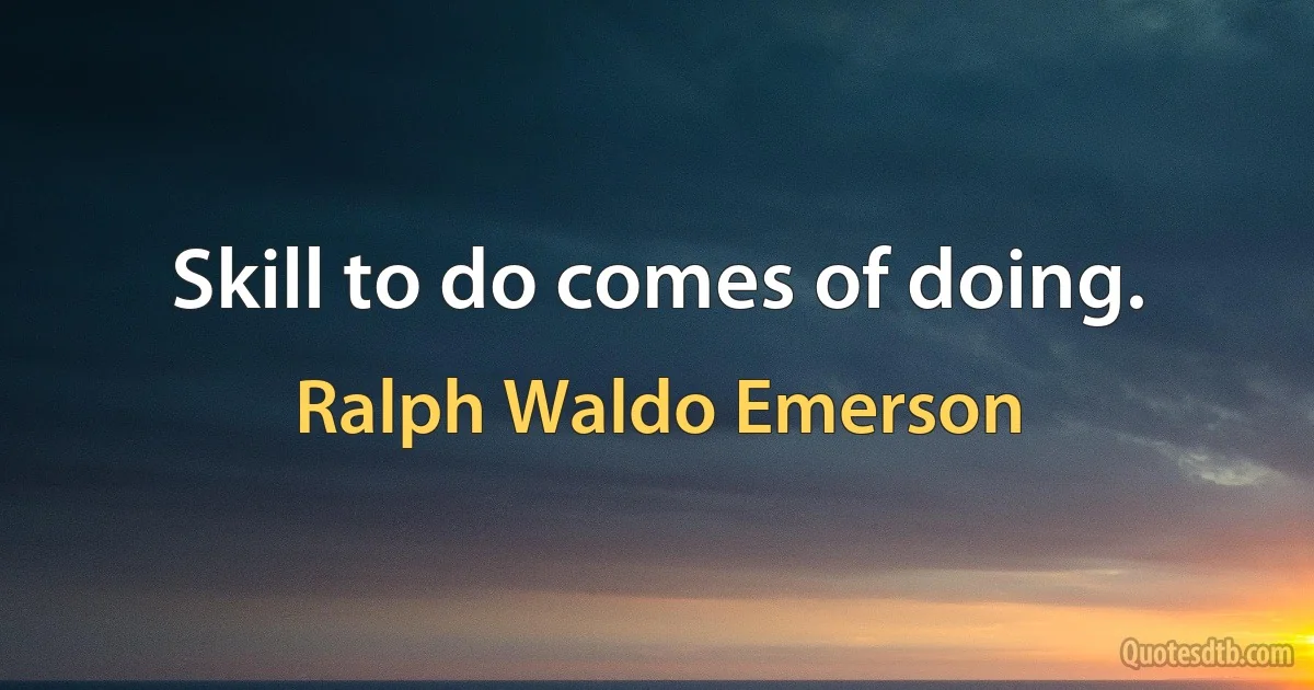 Skill to do comes of doing. (Ralph Waldo Emerson)