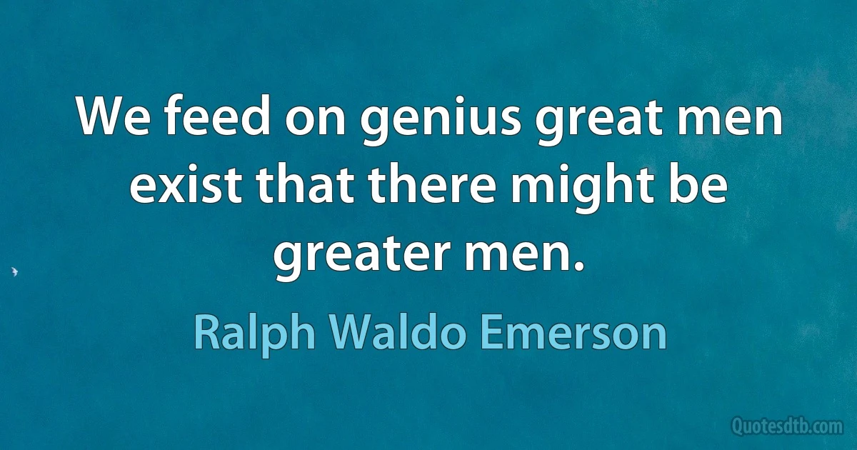 We feed on genius great men exist that there might be greater men. (Ralph Waldo Emerson)