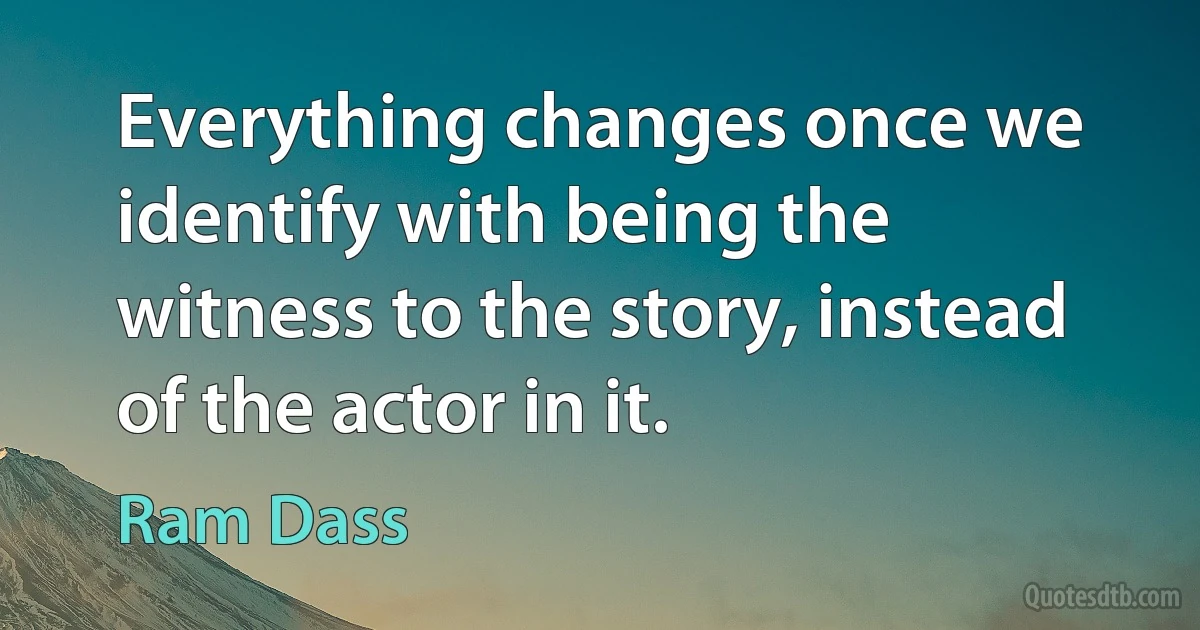 Everything changes once we identify with being the witness to the story, instead of the actor in it. (Ram Dass)