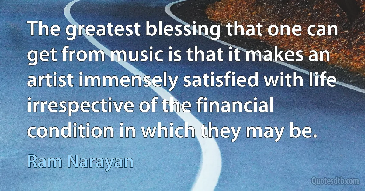 The greatest blessing that one can get from music is that it makes an artist immensely satisfied with life irrespective of the financial condition in which they may be. (Ram Narayan)