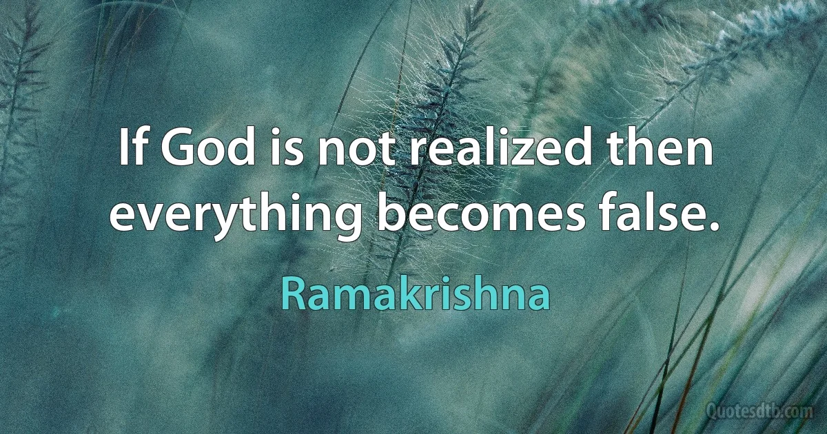 If God is not realized then everything becomes false. (Ramakrishna)