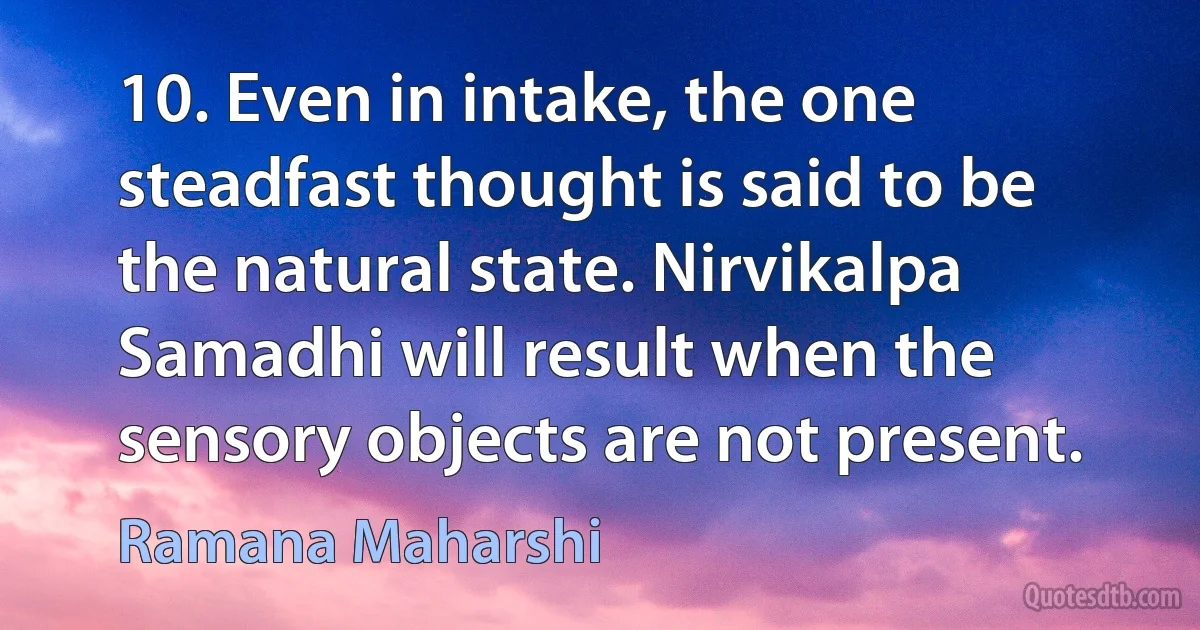 10. Even in intake, the one steadfast thought is said to be the natural state. Nirvikalpa Samadhi will result when the sensory objects are not present. (Ramana Maharshi)