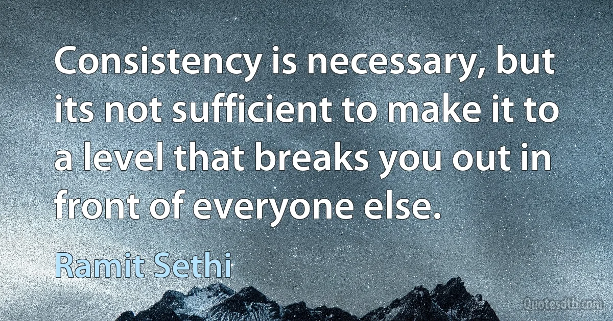 Consistency is necessary, but its not sufficient to make it to a level that breaks you out in front of everyone else. (Ramit Sethi)