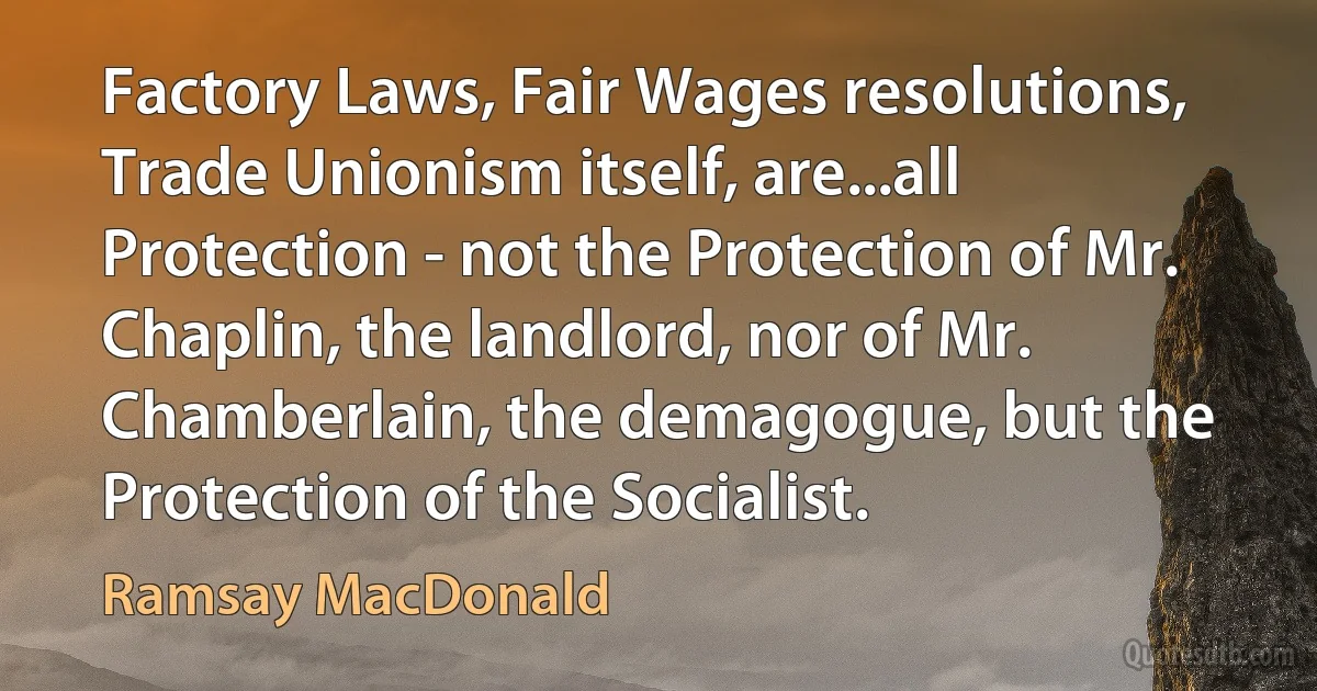 Factory Laws, Fair Wages resolutions, Trade Unionism itself, are...all Protection - not the Protection of Mr. Chaplin, the landlord, nor of Mr. Chamberlain, the demagogue, but the Protection of the Socialist. (Ramsay MacDonald)