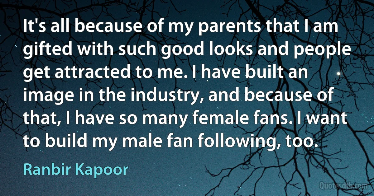 It's all because of my parents that I am gifted with such good looks and people get attracted to me. I have built an image in the industry, and because of that, I have so many female fans. I want to build my male fan following, too. (Ranbir Kapoor)