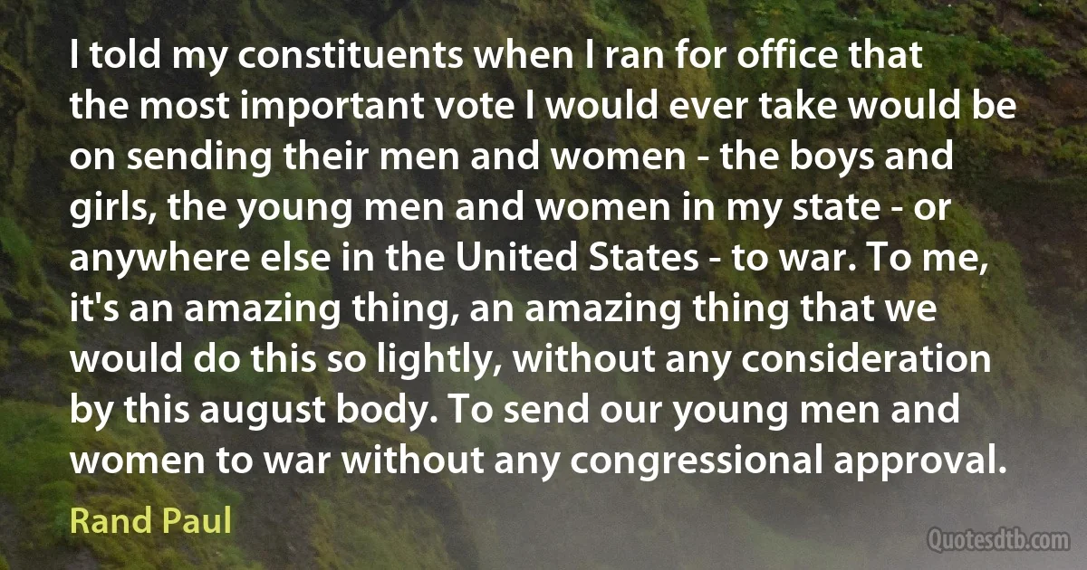 I told my constituents when I ran for office that the most important vote I would ever take would be on sending their men and women - the boys and girls, the young men and women in my state - or anywhere else in the United States - to war. To me, it's an amazing thing, an amazing thing that we would do this so lightly, without any consideration by this august body. To send our young men and women to war without any congressional approval. (Rand Paul)