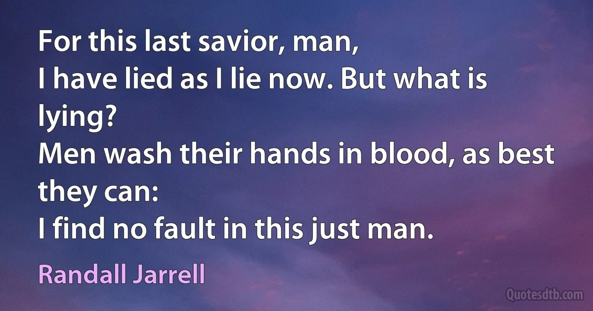 For this last savior, man,
I have lied as I lie now. But what is lying?
Men wash their hands in blood, as best they can:
I find no fault in this just man. (Randall Jarrell)