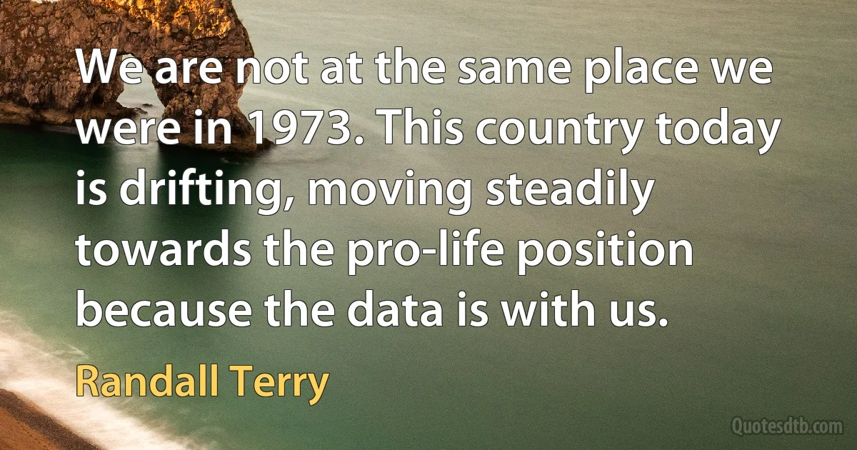 We are not at the same place we were in 1973. This country today is drifting, moving steadily towards the pro-life position because the data is with us. (Randall Terry)