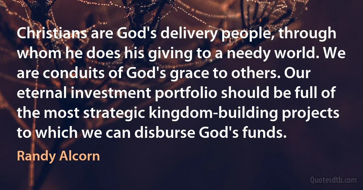 Christians are God's delivery people, through whom he does his giving to a needy world. We are conduits of God's grace to others. Our eternal investment portfolio should be full of the most strategic kingdom-building projects to which we can disburse God's funds. (Randy Alcorn)