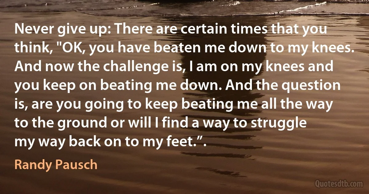 Never give up: There are certain times that you think, "OK, you have beaten me down to my knees. And now the challenge is, I am on my knees and you keep on beating me down. And the question is, are you going to keep beating me all the way to the ground or will I find a way to struggle my way back on to my feet.”. (Randy Pausch)