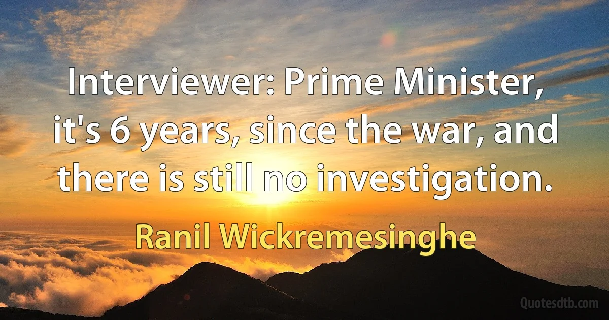 Interviewer: Prime Minister, it's 6 years, since the war, and there is still no investigation. (Ranil Wickremesinghe)