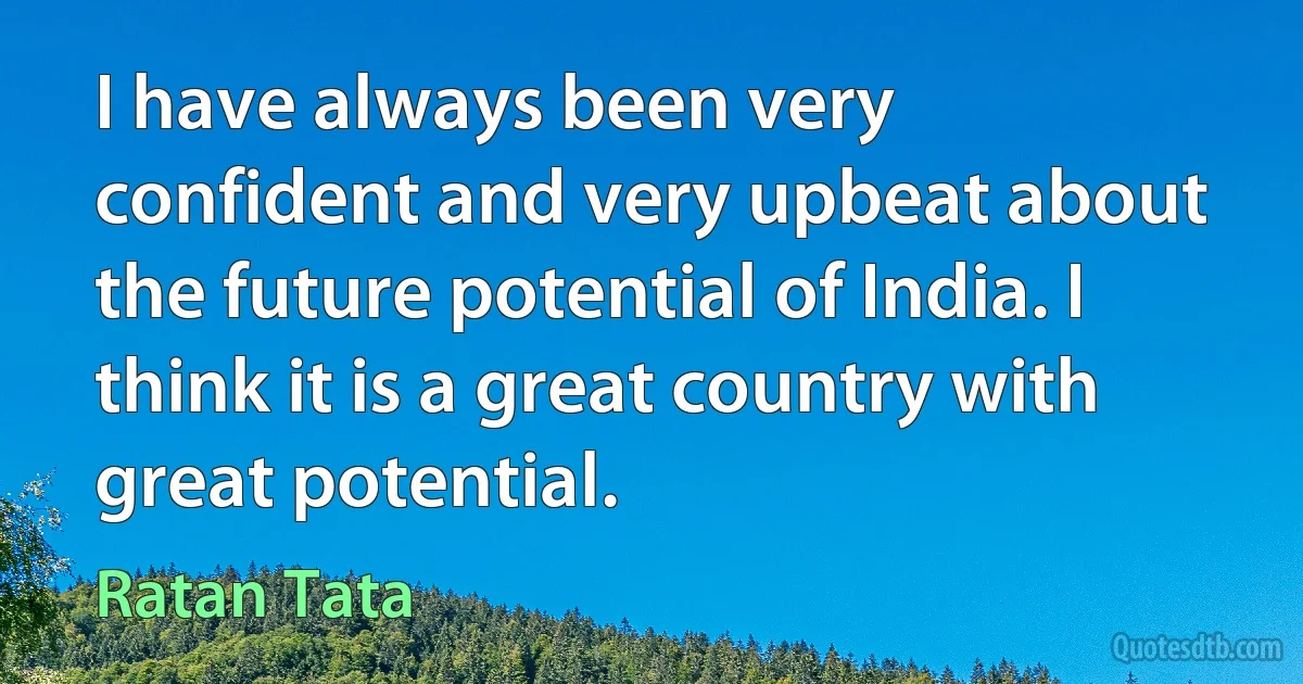 I have always been very confident and very upbeat about the future potential of India. I think it is a great country with great potential. (Ratan Tata)