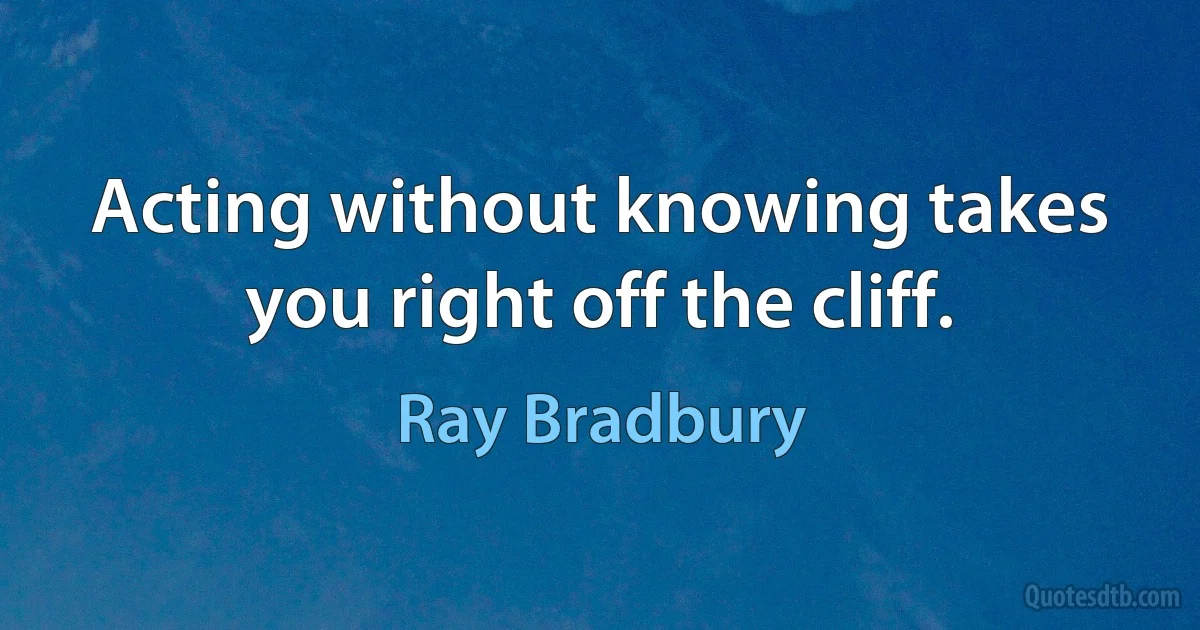 Acting without knowing takes you right off the cliff. (Ray Bradbury)