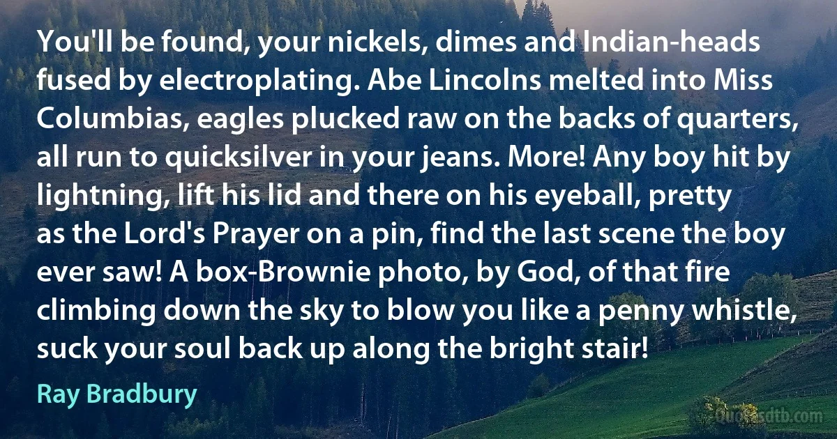 You'll be found, your nickels, dimes and Indian-heads fused by electroplating. Abe Lincolns melted into Miss Columbias, eagles plucked raw on the backs of quarters, all run to quicksilver in your jeans. More! Any boy hit by lightning, lift his lid and there on his eyeball, pretty as the Lord's Prayer on a pin, find the last scene the boy ever saw! A box-Brownie photo, by God, of that fire climbing down the sky to blow you like a penny whistle, suck your soul back up along the bright stair! (Ray Bradbury)