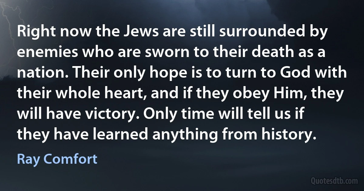 Right now the Jews are still surrounded by enemies who are sworn to their death as a nation. Their only hope is to turn to God with their whole heart, and if they obey Him, they will have victory. Only time will tell us if they have learned anything from history. (Ray Comfort)