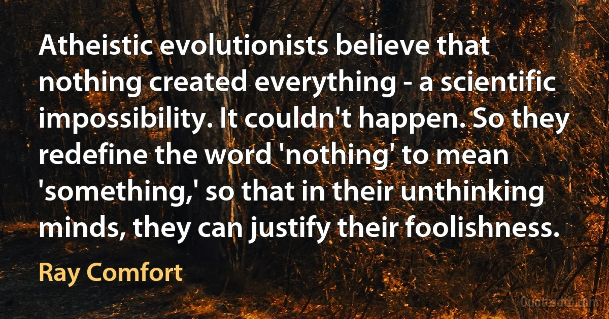 Atheistic evolutionists believe that nothing created everything - a scientific impossibility. It couldn't happen. So they redefine the word 'nothing' to mean 'something,' so that in their unthinking minds, they can justify their foolishness. (Ray Comfort)