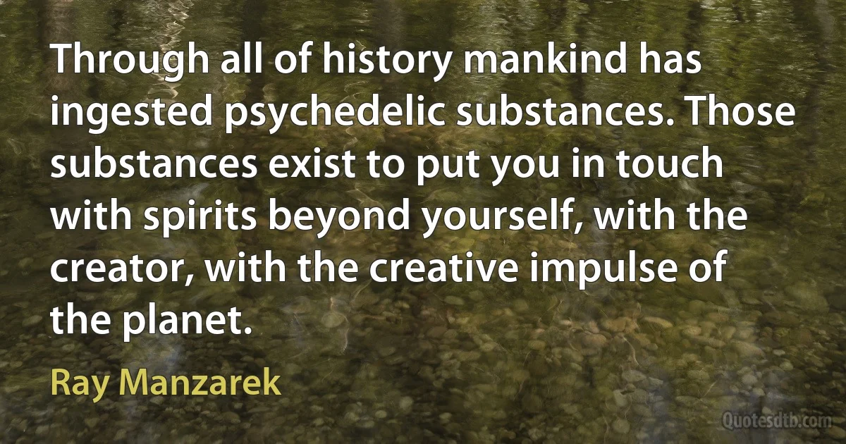 Through all of history mankind has ingested psychedelic substances. Those substances exist to put you in touch with spirits beyond yourself, with the creator, with the creative impulse of the planet. (Ray Manzarek)