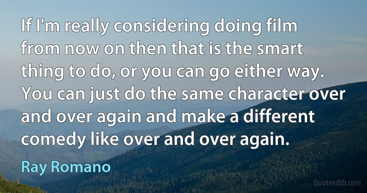 If I'm really considering doing film from now on then that is the smart thing to do, or you can go either way. You can just do the same character over and over again and make a different comedy like over and over again. (Ray Romano)