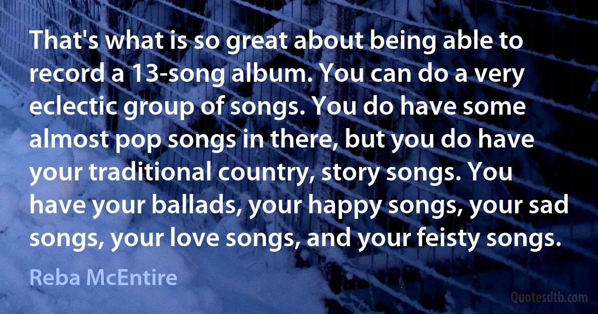 That's what is so great about being able to record a 13-song album. You can do a very eclectic group of songs. You do have some almost pop songs in there, but you do have your traditional country, story songs. You have your ballads, your happy songs, your sad songs, your love songs, and your feisty songs. (Reba McEntire)