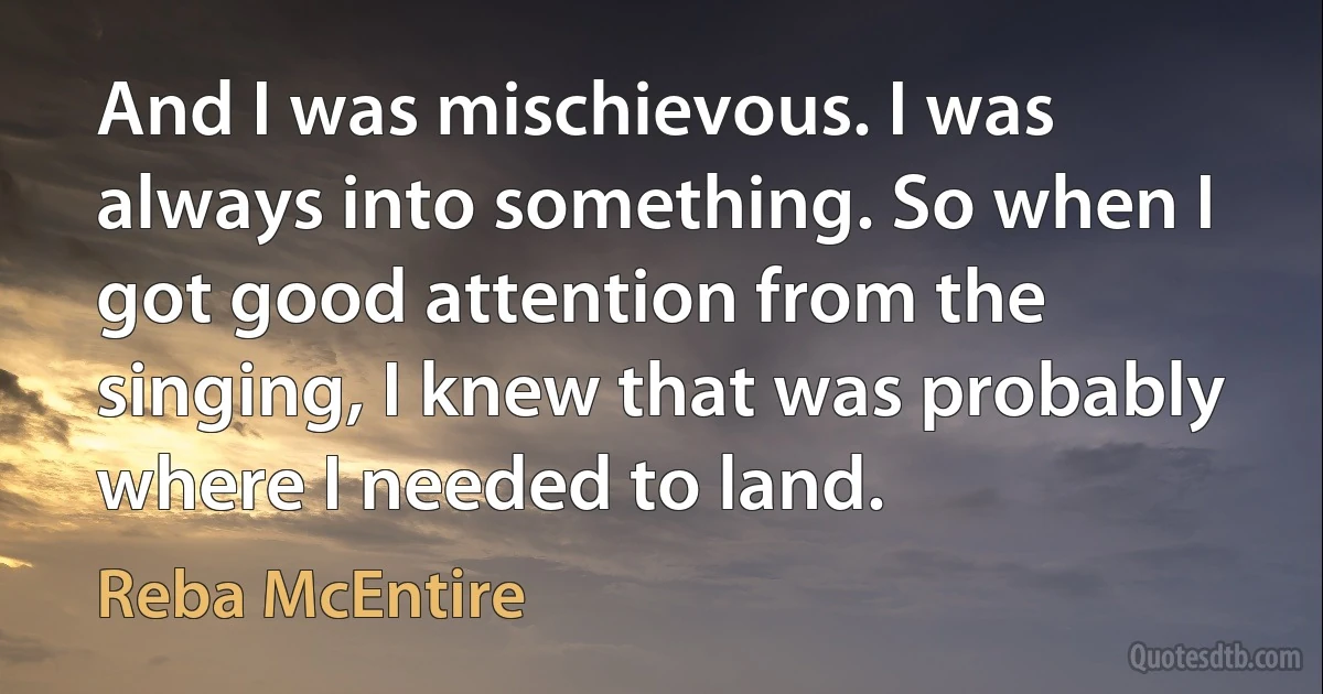 And I was mischievous. I was always into something. So when I got good attention from the singing, I knew that was probably where I needed to land. (Reba McEntire)