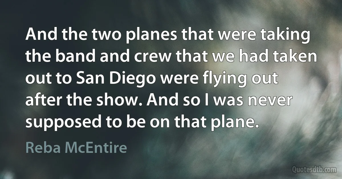 And the two planes that were taking the band and crew that we had taken out to San Diego were flying out after the show. And so I was never supposed to be on that plane. (Reba McEntire)