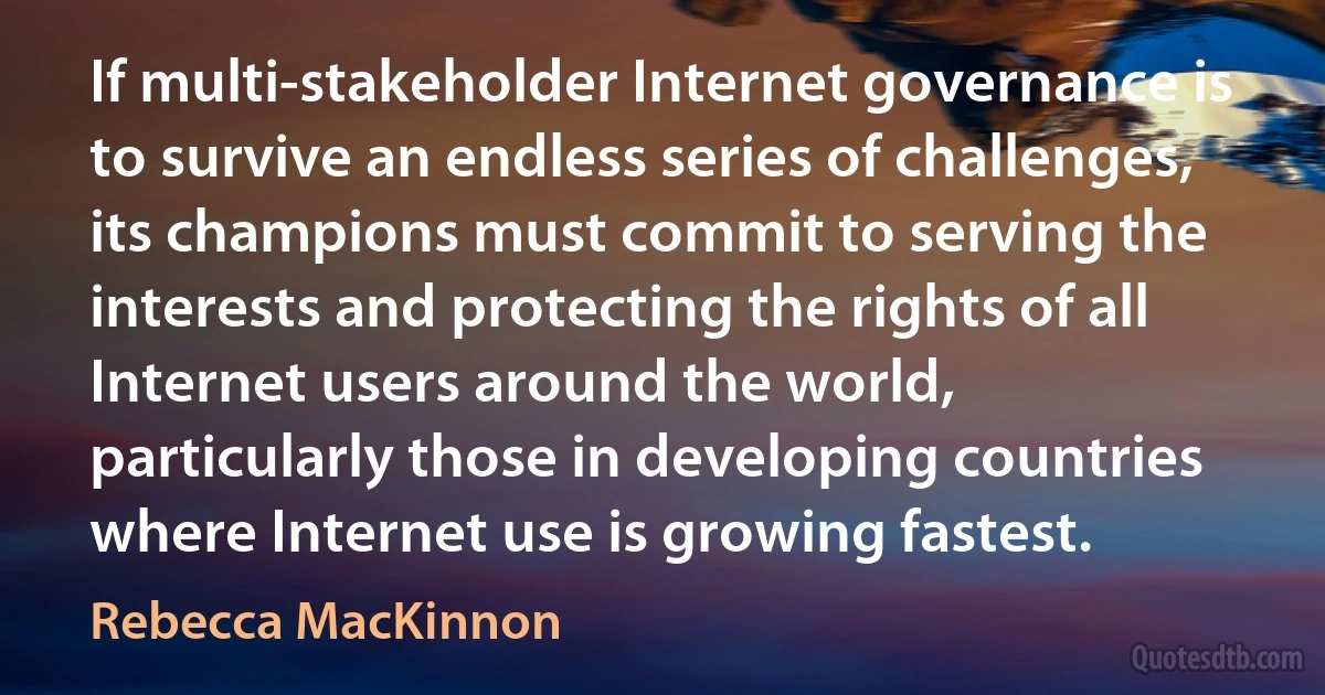 If multi-stakeholder Internet governance is to survive an endless series of challenges, its champions must commit to serving the interests and protecting the rights of all Internet users around the world, particularly those in developing countries where Internet use is growing fastest. (Rebecca MacKinnon)