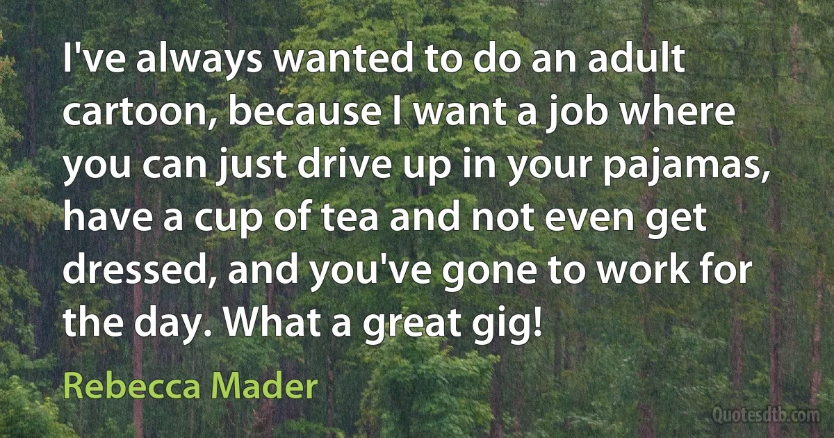 I've always wanted to do an adult cartoon, because I want a job where you can just drive up in your pajamas, have a cup of tea and not even get dressed, and you've gone to work for the day. What a great gig! (Rebecca Mader)