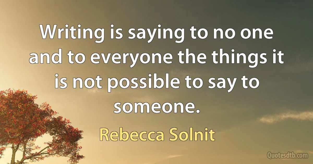 Writing is saying to no one and to everyone the things it is not possible to say to someone. (Rebecca Solnit)