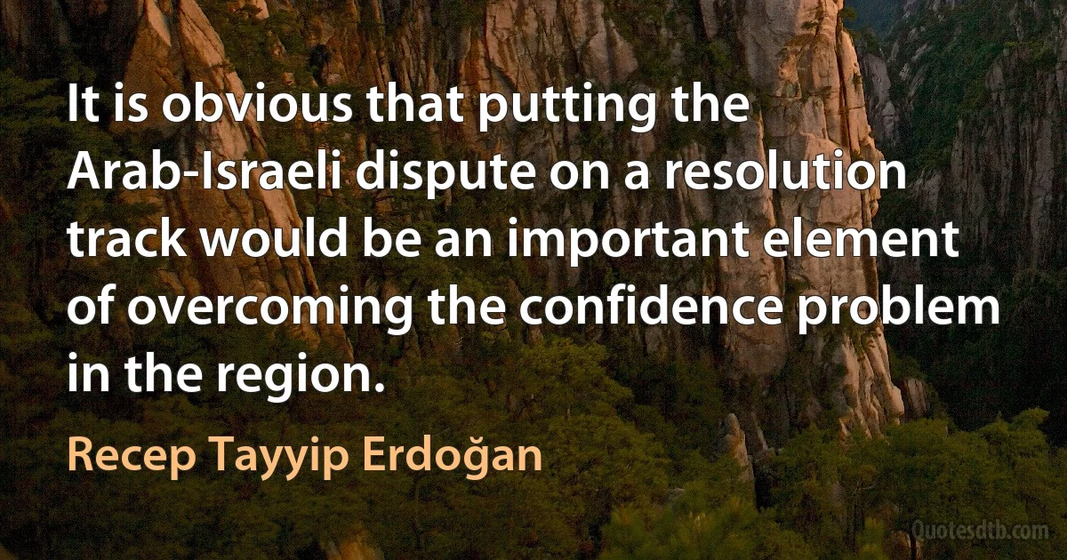 It is obvious that putting the Arab-Israeli dispute on a resolution track would be an important element of overcoming the confidence problem in the region. (Recep Tayyip Erdoğan)