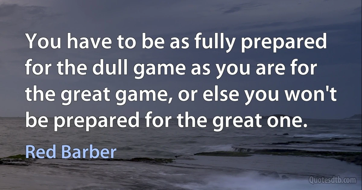 You have to be as fully prepared for the dull game as you are for the great game, or else you won't be prepared for the great one. (Red Barber)