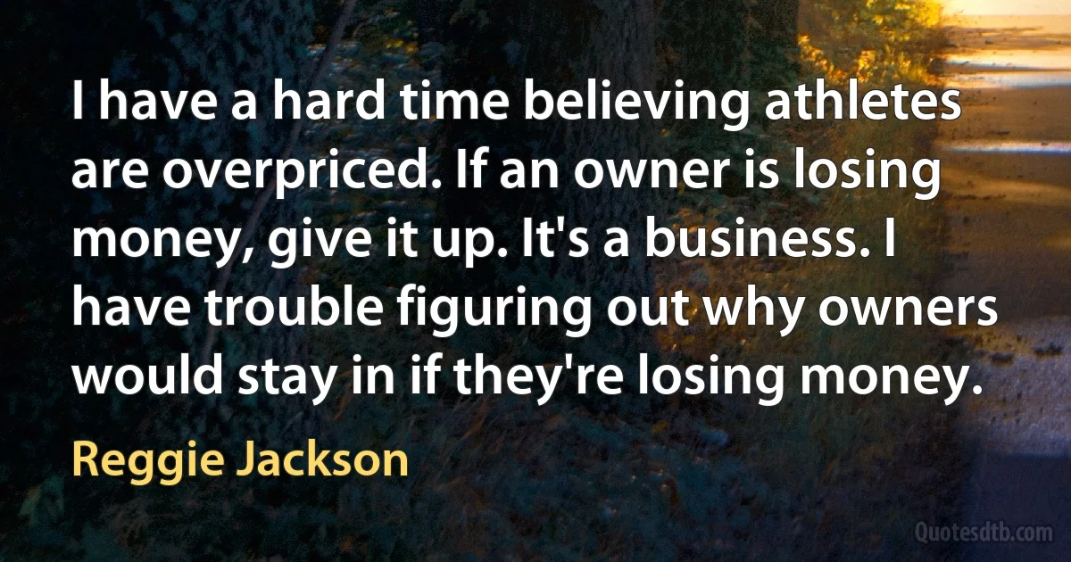 I have a hard time believing athletes are overpriced. If an owner is losing money, give it up. It's a business. I have trouble figuring out why owners would stay in if they're losing money. (Reggie Jackson)