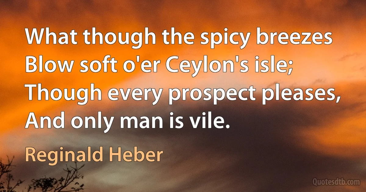 What though the spicy breezes
Blow soft o'er Ceylon's isle;
Though every prospect pleases,
And only man is vile. (Reginald Heber)