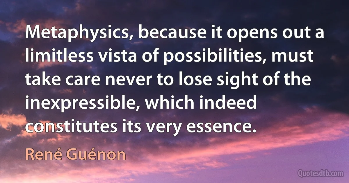 Metaphysics, because it opens out a limitless vista of possibilities, must take care never to lose sight of the inexpressible, which indeed constitutes its very essence. (René Guénon)