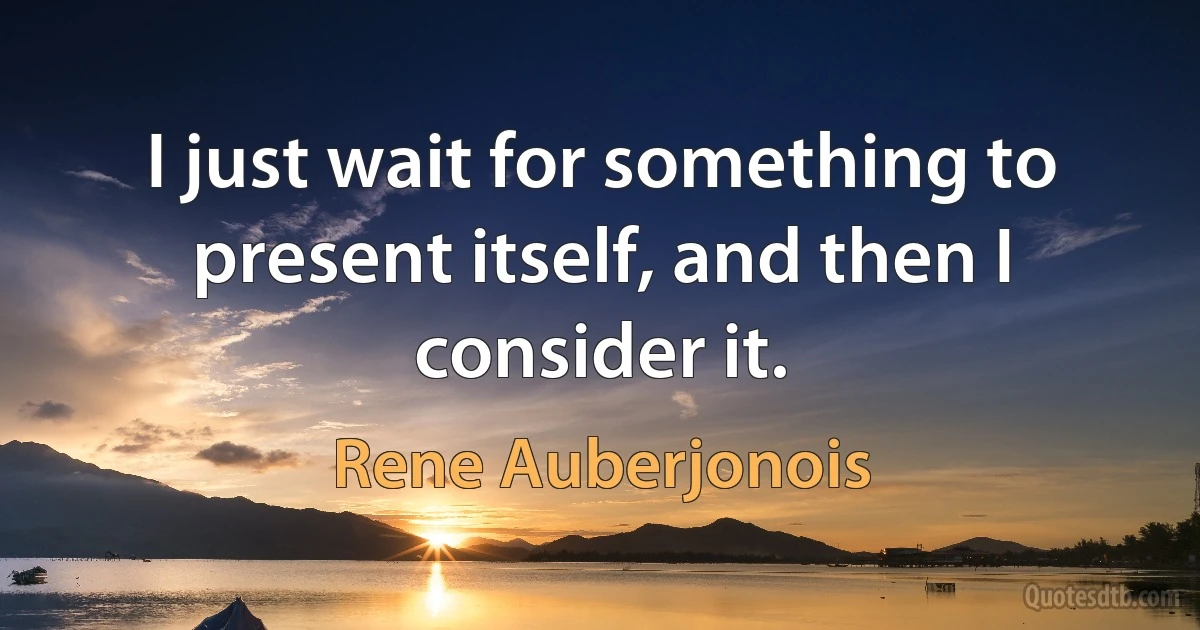 I just wait for something to present itself, and then I consider it. (Rene Auberjonois)