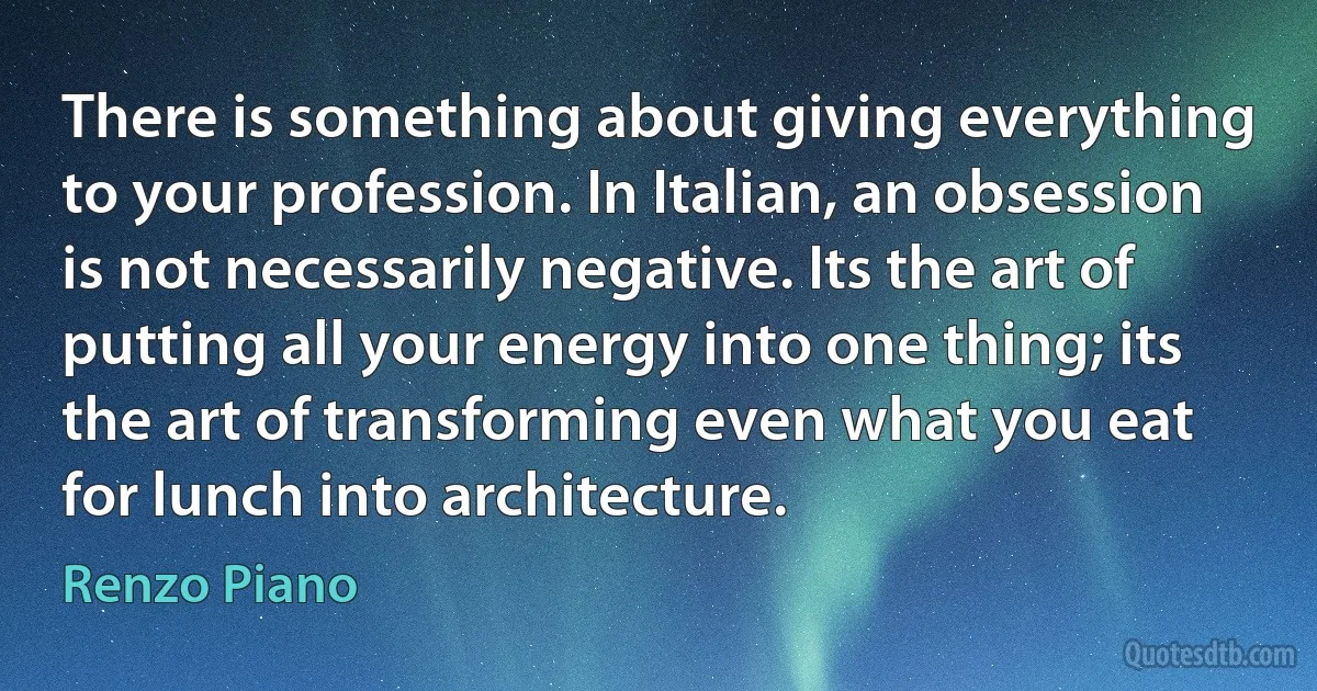 There is something about giving everything to your profession. In Italian, an obsession is not necessarily negative. Its the art of putting all your energy into one thing; its the art of transforming even what you eat for lunch into architecture. (Renzo Piano)