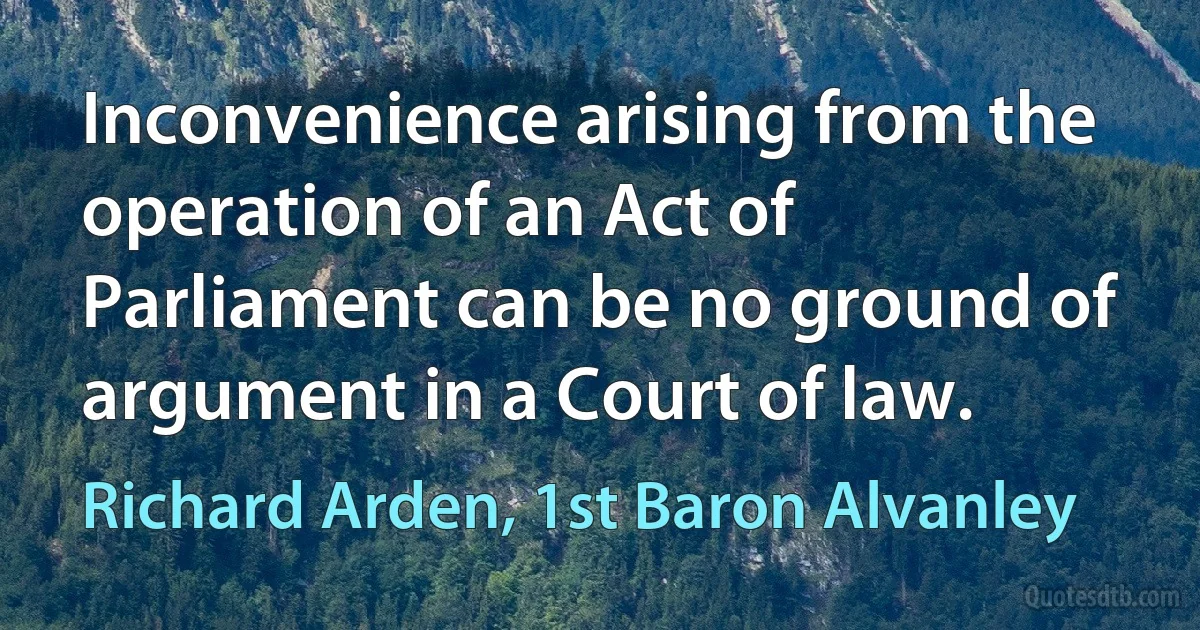 Inconvenience arising from the operation of an Act of Parliament can be no ground of argument in a Court of law. (Richard Arden, 1st Baron Alvanley)