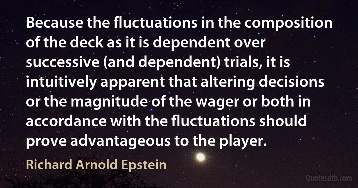 Because the fluctuations in the composition of the deck as it is dependent over successive (and dependent) trials, it is intuitively apparent that altering decisions or the magnitude of the wager or both in accordance with the fluctuations should prove advantageous to the player. (Richard Arnold Epstein)