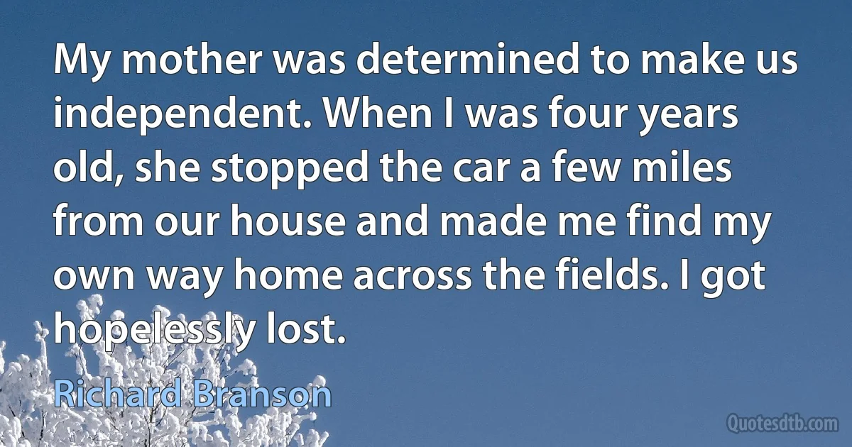 My mother was determined to make us independent. When I was four years old, she stopped the car a few miles from our house and made me find my own way home across the fields. I got hopelessly lost. (Richard Branson)