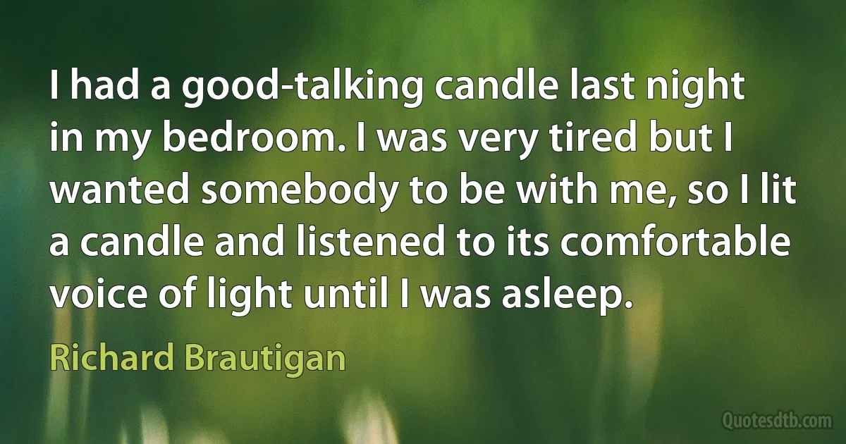 I had a good-talking candle last night in my bedroom. I was very tired but I wanted somebody to be with me, so I lit a candle and listened to its comfortable voice of light until I was asleep. (Richard Brautigan)