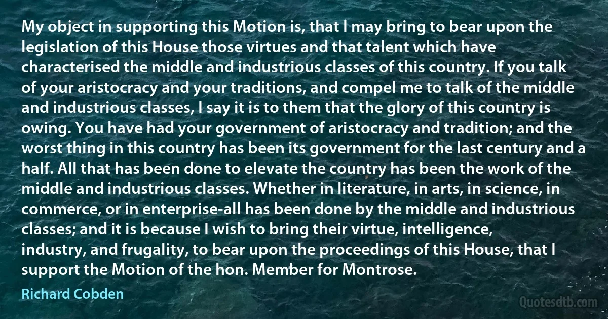 My object in supporting this Motion is, that I may bring to bear upon the legislation of this House those virtues and that talent which have characterised the middle and industrious classes of this country. If you talk of your aristocracy and your traditions, and compel me to talk of the middle and industrious classes, I say it is to them that the glory of this country is owing. You have had your government of aristocracy and tradition; and the worst thing in this country has been its government for the last century and a half. All that has been done to elevate the country has been the work of the middle and industrious classes. Whether in literature, in arts, in science, in commerce, or in enterprise-all has been done by the middle and industrious classes; and it is because I wish to bring their virtue, intelligence, industry, and frugality, to bear upon the proceedings of this House, that I support the Motion of the hon. Member for Montrose. (Richard Cobden)