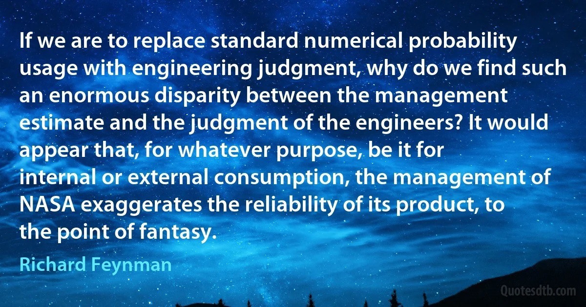 If we are to replace standard numerical probability usage with engineering judgment, why do we find such an enormous disparity between the management estimate and the judgment of the engineers? It would appear that, for whatever purpose, be it for internal or external consumption, the management of NASA exaggerates the reliability of its product, to the point of fantasy. (Richard Feynman)