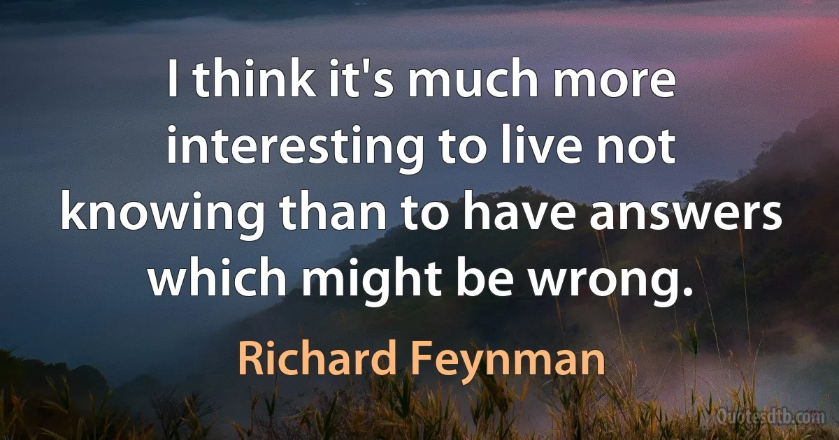 I think it's much more interesting to live not knowing than to have answers which might be wrong. (Richard Feynman)