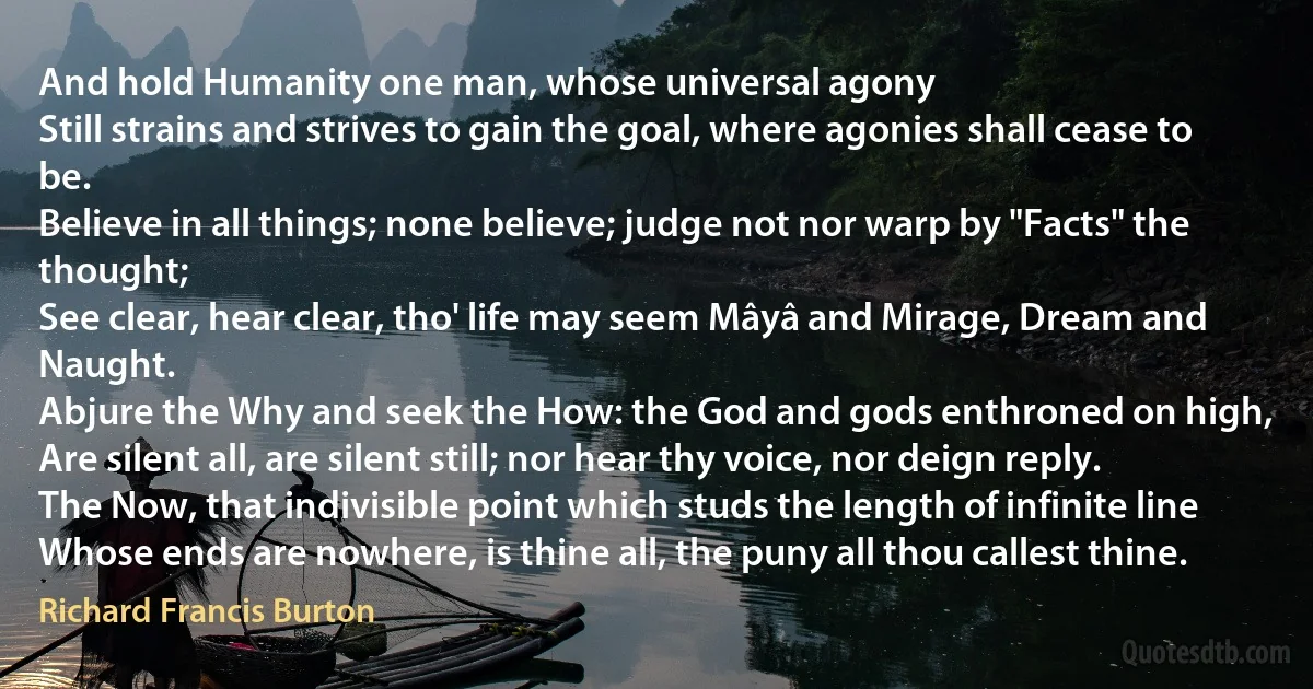 And hold Humanity one man, whose universal agony
Still strains and strives to gain the goal, where agonies shall cease to be.
Believe in all things; none believe; judge not nor warp by "Facts" the thought;
See clear, hear clear, tho' life may seem Mâyâ and Mirage, Dream and Naught.
Abjure the Why and seek the How: the God and gods enthroned on high,
Are silent all, are silent still; nor hear thy voice, nor deign reply.
The Now, that indivisible point which studs the length of infinite line
Whose ends are nowhere, is thine all, the puny all thou callest thine. (Richard Francis Burton)